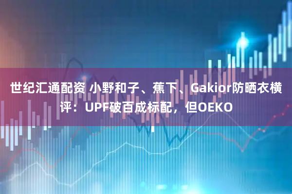 世纪汇通配资 小野和子、蕉下、Gakior防晒衣横评：UPF破百成标配，但OEKO