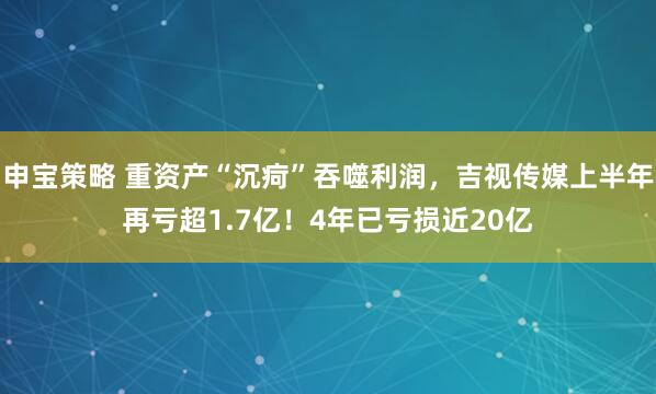 申宝策略 重资产“沉疴”吞噬利润，吉视传媒上半年再亏超1.7亿！4年已亏损近20亿